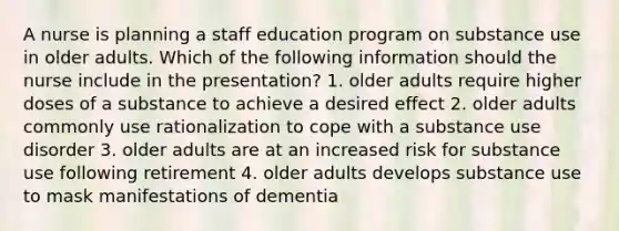 A nurse is planning a staff education program on substance use in older adults. Which of the following information should the nurse include in the presentation? 1. older adults require higher doses of a substance to achieve a desired effect 2. older adults commonly use rationalization to cope with a substance use disorder 3. older adults are at an increased risk for substance use following retirement 4. older adults develops substance use to mask manifestations of dementia