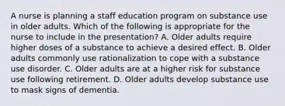 A nurse is planning a staff education program on substance use in older adults. Which of the following is appropriate for the nurse to include in the presentation? A. Older adults require higher doses of a substance to achieve a desired effect. B. Older adults commonly use rationalization to cope with a substance use disorder. C. Older adults are at a higher risk for substance use following retirement. D. Older adults develop substance use to mask signs of dementia.