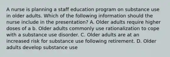 A nurse is planning a staff education program on substance use in older adults. Which of the following information should the nurse include in the presentation? A. Older adults require higher doses of a b. Older adults commonly use rationalization to cope with a substance use disorder. C. Older adults are at an increased risk for substance use following retirement. D. Older adults develop substance use