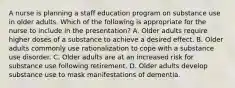 A nurse is planning a staff education program on substance use in older adults. Which of the following is appropriate for the nurse to include in the presentation? A. Older adults require higher doses of a substance to achieve a desired effect. B. Older adults commonly use rationalization to cope with a substance use disorder. C. Older adults are at an increased risk for substance use following retirement. D. Older adults develop substance use to mask manifestations of dementia.