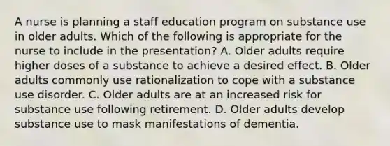 A nurse is planning a staff education program on substance use in older adults. Which of the following is appropriate for the nurse to include in the presentation? A. Older adults require higher doses of a substance to achieve a desired effect. B. Older adults commonly use rationalization to cope with a substance use disorder. C. Older adults are at an increased risk for substance use following retirement. D. Older adults develop substance use to mask manifestations of dementia.