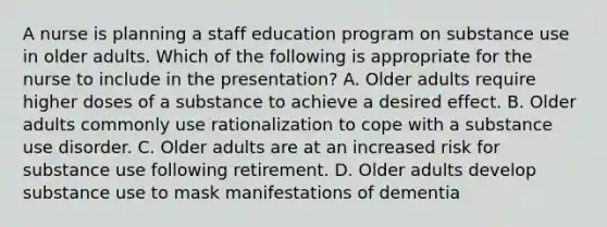 A nurse is planning a staff education program on substance use in older adults. Which of the following is appropriate for the nurse to include in the presentation? A. Older adults require higher doses of a substance to achieve a desired effect. B. Older adults commonly use rationalization to cope with a substance use disorder. C. Older adults are at an increased risk for substance use following retirement. D. Older adults develop substance use to mask manifestations of dementia