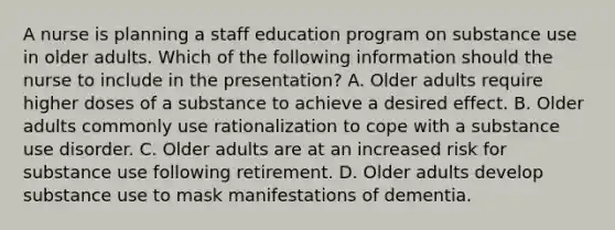 A nurse is planning a staff education program on substance use in older adults. Which of the following information should the nurse to include in the presentation? A. Older adults require higher doses of a substance to achieve a desired effect. B. Older adults commonly use rationalization to cope with a substance use disorder. C. Older adults are at an increased risk for substance use following retirement. D. Older adults develop substance use to mask manifestations of dementia.