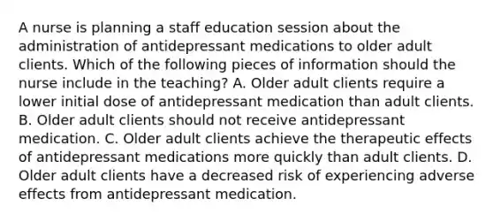 A nurse is planning a staff education session about the administration of antidepressant medications to older adult clients. Which of the following pieces of information should the nurse include in the teaching? A. Older adult clients require a lower initial dose of antidepressant medication than adult clients. B. Older adult clients should not receive antidepressant medication. C. Older adult clients achieve the therapeutic effects of antidepressant medications more quickly than adult clients. D. Older adult clients have a decreased risk of experiencing adverse effects from antidepressant medication.