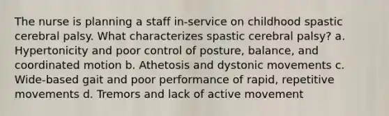 The nurse is planning a staff in-service on childhood spastic cerebral palsy. What characterizes spastic cerebral palsy? a. Hypertonicity and poor control of posture, balance, and coordinated motion b. Athetosis and dystonic movements c. Wide-based gait and poor performance of rapid, repetitive movements d. Tremors and lack of active movement