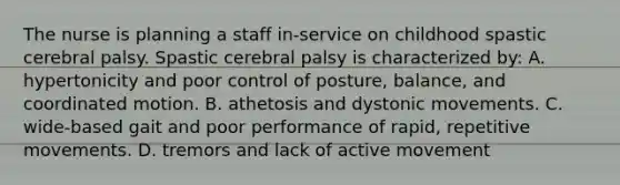 The nurse is planning a staff in-service on childhood spastic cerebral palsy. Spastic cerebral palsy is characterized by: A. hypertonicity and poor control of posture, balance, and coordinated motion. B. athetosis and dystonic movements. C. wide-based gait and poor performance of rapid, repetitive movements. D. tremors and lack of active movement