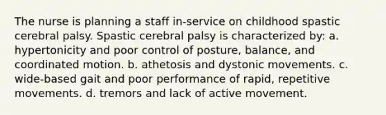 The nurse is planning a staff in-service on childhood spastic cerebral palsy. Spastic cerebral palsy is characterized by: a. hypertonicity and poor control of posture, balance, and coordinated motion. b. athetosis and dystonic movements. c. wide-based gait and poor performance of rapid, repetitive movements. d. tremors and lack of active movement.