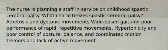 The nurse is planning a staff in-service on childhood spastic cerebral palsy. What characterizes spastic cerebral palsy? Athetosis and dystonic movements Wide-based gait and poor performance of rapid, repetitive movements. Hypertonicity and poor control of posture, balance, and coordinated motion Tremors and lack of active movement