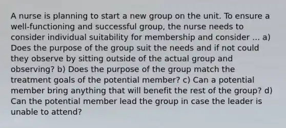 A nurse is planning to start a new group on the unit. To ensure a well-functioning and successful group, the nurse needs to consider individual suitability for membership and consider ... a) Does the purpose of the group suit the needs and if not could they observe by sitting outside of the actual group and observing? b) Does the purpose of the group match the treatment goals of the potential member? c) Can a potential member bring anything that will benefit the rest of the group? d) Can the potential member lead the group in case the leader is unable to attend?