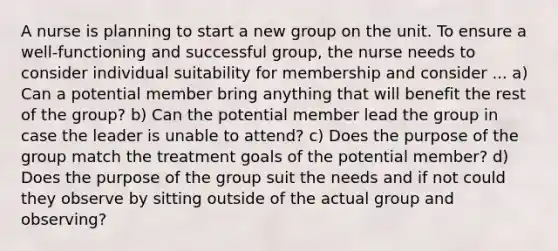 A nurse is planning to start a new group on the unit. To ensure a well-functioning and successful group, the nurse needs to consider individual suitability for membership and consider ... a) Can a potential member bring anything that will benefit the rest of the group? b) Can the potential member lead the group in case the leader is unable to attend? c) Does the purpose of the group match the treatment goals of the potential member? d) Does the purpose of the group suit the needs and if not could they observe by sitting outside of the actual group and observing?