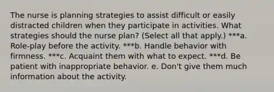 The nurse is planning strategies to assist difficult or easily distracted children when they participate in activities. What strategies should the nurse plan? (Select all that apply.) ***a. Role-play before the activity. ***b. Handle behavior with firmness. ***c. Acquaint them with what to expect. ***d. Be patient with inappropriate behavior. e. Don't give them much information about the activity.