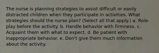 The nurse is planning strategies to assist difficult or easily distracted children when they participate in activities. What strategies should the nurse plan? (Select all that apply.) a. Role-play before the activity. b. Handle behavior with firmness. c. Acquaint them with what to expect. d. Be patient with inappropriate behavior. e. Don't give them much information about the activity.