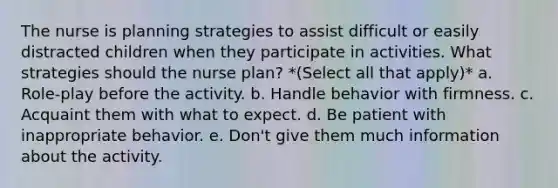 The nurse is planning strategies to assist difficult or easily distracted children when they participate in activities. What strategies should the nurse plan? *(Select all that apply)* a. Role-play before the activity. b. Handle behavior with firmness. c. Acquaint them with what to expect. d. Be patient with inappropriate behavior. e. Don't give them much information about the activity.