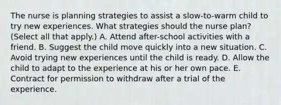 The nurse is planning strategies to assist a slow-to-warm child to try new experiences. What strategies should the nurse plan? (Select all that apply.) A. Attend after-school activities with a friend. B. Suggest the child move quickly into a new situation. C. Avoid trying new experiences until the child is ready. D. Allow the child to adapt to the experience at his or her own pace. E. Contract for permission to withdraw after a trial of the experience.