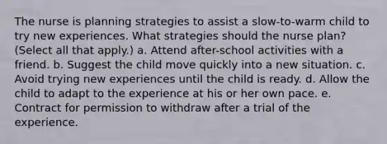 The nurse is planning strategies to assist a slow-to-warm child to try new experiences. What strategies should the nurse plan? (Select all that apply.) a. Attend after-school activities with a friend. b. Suggest the child move quickly into a new situation. c. Avoid trying new experiences until the child is ready. d. Allow the child to adapt to the experience at his or her own pace. e. Contract for permission to withdraw after a trial of the experience.