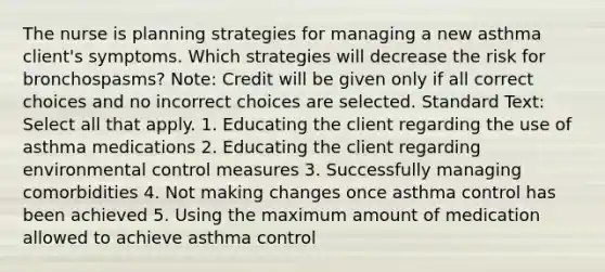 The nurse is planning strategies for managing a new asthma client's symptoms. Which strategies will decrease the risk for bronchospasms? Note: Credit will be given only if all correct choices and no incorrect choices are selected. Standard Text: Select all that apply. 1. Educating the client regarding the use of asthma medications 2. Educating the client regarding environmental control measures 3. Successfully managing comorbidities 4. Not making changes once asthma control has been achieved 5. Using the maximum amount of medication allowed to achieve asthma control