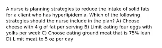 A nurse is planning strategies to reduce the intake of solid fats for a client who has hyperlipidemia. Which of the following strategies should the nurse include in the plan? A) Choose cheese with 4 g of fat per serving B) Limit eating four eggs with yolks per week C) Choose eating ground meat that is 75% lean D) Limit meat to 5 oz per day