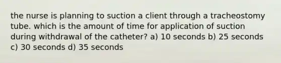 the nurse is planning to suction a client through a tracheostomy tube. which is the amount of time for application of suction during withdrawal of the catheter? a) 10 seconds b) 25 seconds c) 30 seconds d) 35 seconds