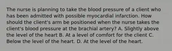 The nurse is planning to take the blood pressure of a client who has been admitted with possible myocardial infarction. How should the client's arm be positioned when the nurse takes the client's blood pressure at the brachial artery? A. Slightly above the level of the heart B. At a level of comfort for the client C. Below the level of the heart. D. At the level of the heart.