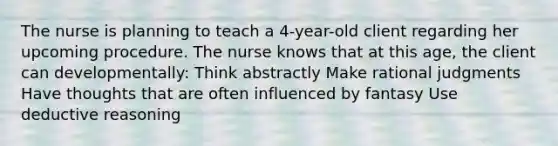 The nurse is planning to teach a 4-year-old client regarding her upcoming procedure. The nurse knows that at this age, the client can developmentally: Think abstractly Make rational judgments Have thoughts that are often influenced by fantasy Use deductive reasoning