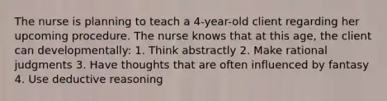 The nurse is planning to teach a 4-year-old client regarding her upcoming procedure. The nurse knows that at this age, the client can developmentally: 1. Think abstractly 2. Make rational judgments 3. Have thoughts that are often influenced by fantasy 4. Use deductive reasoning