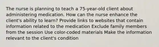 The nurse is planning to teach a 75-year-old client about administering medication. How can the nurse enhance the client's ability to learn? Provide links to websites that contain information related to the medication Exclude family members from the session Use color-coded materials Make the information relevant to the client's condition