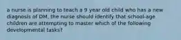 a nurse is planning to teach a 9 year old child who has a new diagnosis of DM, the nurse should identify that school-age children are attempting to master which of the following developmental tasks?