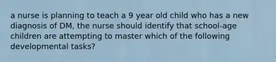 a nurse is planning to teach a 9 year old child who has a new diagnosis of DM, the nurse should identify that school-age children are attempting to master which of the following developmental tasks?