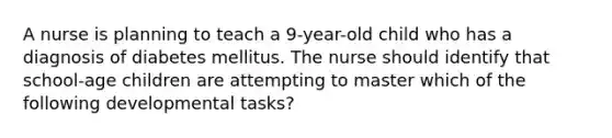 A nurse is planning to teach a 9-year-old child who has a diagnosis of diabetes mellitus. The nurse should identify that school-age children are attempting to master which of the following developmental tasks?