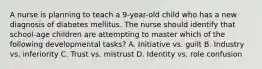 A nurse is planning to teach a 9-year-old child who has a new diagnosis of diabetes mellitus. The nurse should identify that school-age children are attempting to master which of the following developmental tasks? A. Initiative vs. guilt B. Industry vs. inferiority C. Trust vs. mistrust D. Identity vs. role confusion