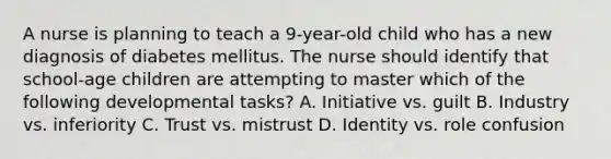 A nurse is planning to teach a 9-year-old child who has a new diagnosis of diabetes mellitus. The nurse should identify that school-age children are attempting to master which of the following developmental tasks? A. Initiative vs. guilt B. Industry vs. inferiority C. Trust vs. mistrust D. Identity vs. role confusion