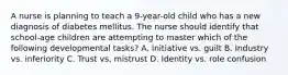 A nurse is planning to teach a 9-year-old child who has a new diagnosis of diabetes mellitus. The nurse should identify that school-age children are attempting to master which of the following developmental tasks? A. Initiative vs. guilt B. Industry vs. inferiority C. Trust vs, mistrust D. Identity vs. role confusion