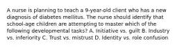 A nurse is planning to teach a 9-year-old client who has a new diagnosis of diabetes mellitus. The nurse should identify that school-age children are attempting to master which of the following developmental tasks? A. Initiative vs. guilt B. Industry vs. inferiority C. Trust vs. mistrust D. Identity vs. role confusion