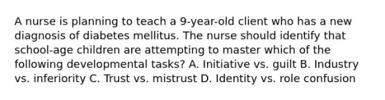 A nurse is planning to teach a 9-year-old client who has a new diagnosis of diabetes mellitus. The nurse should identify that school-age children are attempting to master which of the following developmental tasks? A. Initiative vs. guilt B. Industry vs. inferiority C. Trust vs. mistrust D. Identity vs. role confusion