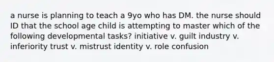 a nurse is planning to teach a 9yo who has DM. the nurse should ID that the school age child is attempting to master which of the following developmental tasks? initiative v. guilt industry v. inferiority trust v. mistrust identity v. role confusion