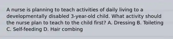 A nurse is planning to teach activities of daily living to a developmentally disabled 3-year-old child. What activity should the nurse plan to teach to the child first? A. Dressing B. Toileting C. Self-feeding D. Hair combing