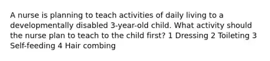 A nurse is planning to teach activities of daily living to a developmentally disabled 3-year-old child. What activity should the nurse plan to teach to the child first? 1 Dressing 2 Toileting 3 Self-feeding 4 Hair combing