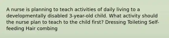 A nurse is planning to teach activities of daily living to a developmentally disabled 3-year-old child. What activity should the nurse plan to teach to the child first? Dressing Toileting Self-feeding Hair combing