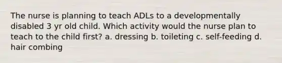 The nurse is planning to teach ADLs to a developmentally disabled 3 yr old child. Which activity would the nurse plan to teach to the child first? a. dressing b. toileting c. self-feeding d. hair combing