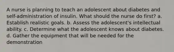 A nurse is planning to teach an adolescent about diabetes and self-administration of insulin. What should the nurse do first? a. Establish realistic goals. b. Assess the adolescent's intellectual ability. c. Determine what the adolescent knows about diabetes. d. Gather the equipment that will be needed for the demonstration