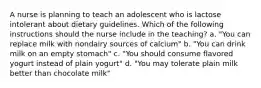 A nurse is planning to teach an adolescent who is lactose intolerant about dietary guidelines. Which of the following instructions should the nurse include in the teaching? a. "You can replace milk with nondairy sources of calcium" b. "You can drink milk on an empty stomach" c. "You should consume flavored yogurt instead of plain yogurt" d. "You may tolerate plain milk better than chocolate milk"