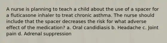 A nurse is planning to teach a child about the use of a spacer for a fluticasone inhaler to treat chronic asthma. The nurse should include that the spacer decreases the risk for what adverse effect of the medication? a. Oral candidiasis b. Headache c. Joint pain d. Adrenal suppression