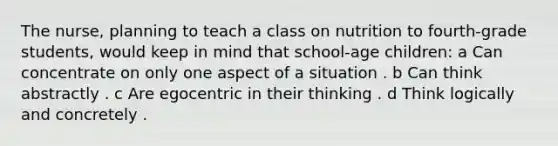 The nurse, planning to teach a class on nutrition to fourth-grade students, would keep in mind that school-age children: a Can concentrate on only one aspect of a situation . b Can think abstractly . c Are egocentric in their thinking . d Think logically and concretely .