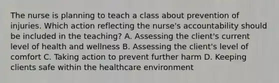 The nurse is planning to teach a class about prevention of injuries. Which action reflecting the​ nurse's accountability should be included in the​ teaching? A. Assessing the​ client's current level of health and wellness B. Assessing the​ client's level of comfort C. Taking action to prevent further harm D. Keeping clients safe within the healthcare environment