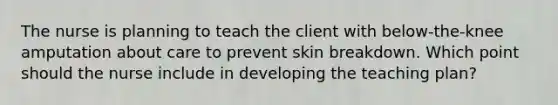 The nurse is planning to teach the client with below-the-knee amputation about care to prevent skin breakdown. Which point should the nurse include in developing the teaching plan?