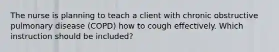 The nurse is planning to teach a client with chronic obstructive pulmonary disease (COPD) how to cough effectively. Which instruction should be included?