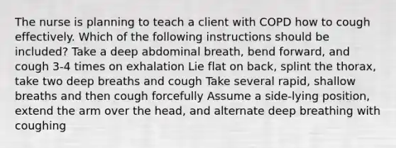 The nurse is planning to teach a client with COPD how to cough effectively. Which of the following instructions should be included? Take a deep abdominal breath, bend forward, and cough 3-4 times on exhalation Lie flat on back, splint the thorax, take two deep breaths and cough Take several rapid, shallow breaths and then cough forcefully Assume a side-lying position, extend the arm over the head, and alternate deep breathing with coughing