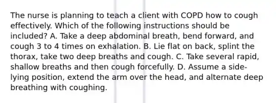 The nurse is planning to teach a client with COPD how to cough effectively. Which of the following instructions should be included? A. Take a deep abdominal breath, bend forward, and cough 3 to 4 times on exhalation. B. Lie flat on back, splint the thorax, take two deep breaths and cough. C. Take several rapid, shallow breaths and then cough forcefully. D. Assume a side-lying position, extend the arm over the head, and alternate deep breathing with coughing.