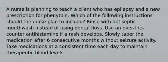 A nurse is planning to teach a client who has epilepsy and a new prescription for phenytoin. Which of the following instructions should the nurse plan to include? Rinse with antiseptic mouthwash instead of using dental floss. Use an over-the-counter antihistamine if a rash develops. Slowly taper the medication after 6 consecutive months without seizure activity. Take medications at a consistent time each day to maintain therapeutic blood levels.