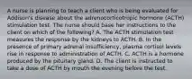 A nurse is planning to teach a client who is being evaluated for Addison's disease about the adrenocorticotropic hormone (ACTH) stimulation test. The nurse should base her instructions to the client on which of the following? A. The ACTH stimulation test measures the response by the kidneys to ACTH. B. In the presence of primary adrenal insufficiency, plasma cortisol levels rise in response to administration of ACTH. C. ACTH is a hormone produced by the pituitary gland. D. The client is instructed to take a dose of ACTH by mouth the evening before the test.